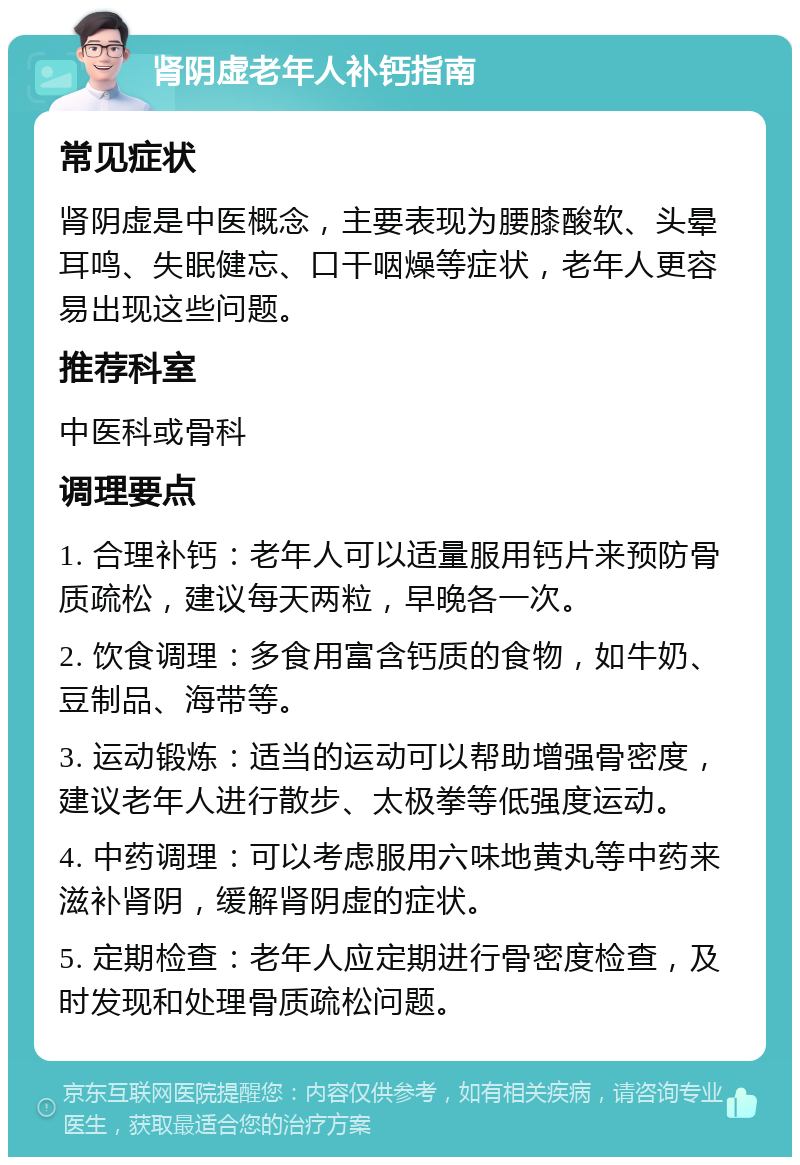 肾阴虚老年人补钙指南 常见症状 肾阴虚是中医概念，主要表现为腰膝酸软、头晕耳鸣、失眠健忘、口干咽燥等症状，老年人更容易出现这些问题。 推荐科室 中医科或骨科 调理要点 1. 合理补钙：老年人可以适量服用钙片来预防骨质疏松，建议每天两粒，早晚各一次。 2. 饮食调理：多食用富含钙质的食物，如牛奶、豆制品、海带等。 3. 运动锻炼：适当的运动可以帮助增强骨密度，建议老年人进行散步、太极拳等低强度运动。 4. 中药调理：可以考虑服用六味地黄丸等中药来滋补肾阴，缓解肾阴虚的症状。 5. 定期检查：老年人应定期进行骨密度检查，及时发现和处理骨质疏松问题。