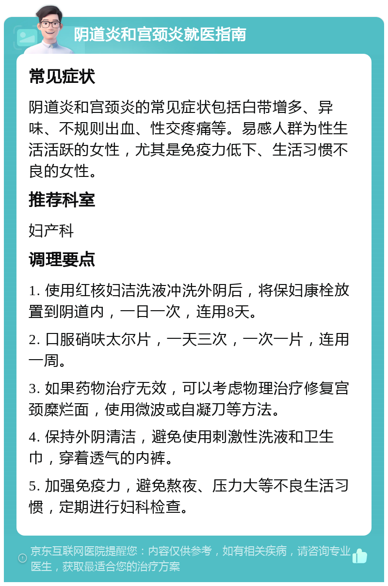 阴道炎和宫颈炎就医指南 常见症状 阴道炎和宫颈炎的常见症状包括白带增多、异味、不规则出血、性交疼痛等。易感人群为性生活活跃的女性，尤其是免疫力低下、生活习惯不良的女性。 推荐科室 妇产科 调理要点 1. 使用红核妇洁洗液冲洗外阴后，将保妇康栓放置到阴道内，一日一次，连用8天。 2. 口服硝呋太尔片，一天三次，一次一片，连用一周。 3. 如果药物治疗无效，可以考虑物理治疗修复宫颈糜烂面，使用微波或自凝刀等方法。 4. 保持外阴清洁，避免使用刺激性洗液和卫生巾，穿着透气的内裤。 5. 加强免疫力，避免熬夜、压力大等不良生活习惯，定期进行妇科检查。