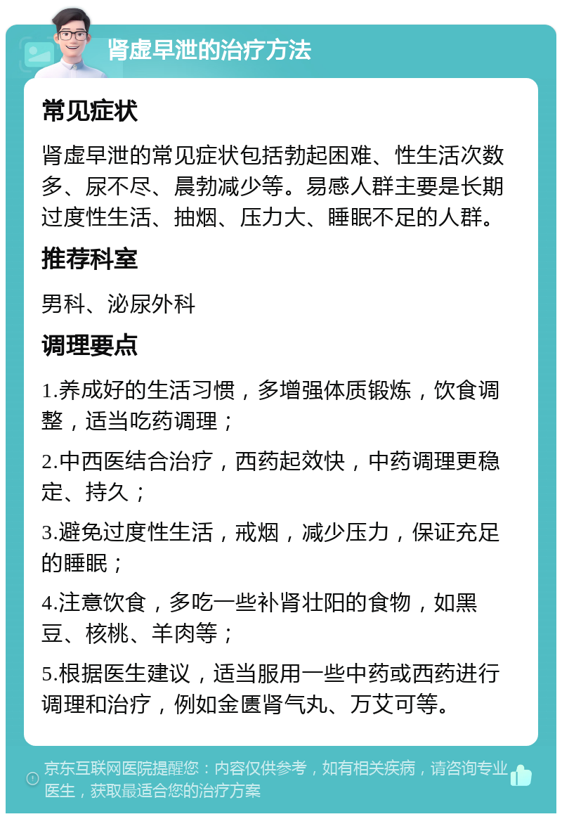 肾虚早泄的治疗方法 常见症状 肾虚早泄的常见症状包括勃起困难、性生活次数多、尿不尽、晨勃减少等。易感人群主要是长期过度性生活、抽烟、压力大、睡眠不足的人群。 推荐科室 男科、泌尿外科 调理要点 1.养成好的生活习惯，多增强体质锻炼，饮食调整，适当吃药调理； 2.中西医结合治疗，西药起效快，中药调理更稳定、持久； 3.避免过度性生活，戒烟，减少压力，保证充足的睡眠； 4.注意饮食，多吃一些补肾壮阳的食物，如黑豆、核桃、羊肉等； 5.根据医生建议，适当服用一些中药或西药进行调理和治疗，例如金匮肾气丸、万艾可等。