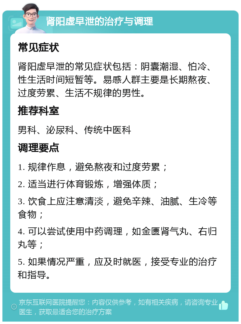 肾阳虚早泄的治疗与调理 常见症状 肾阳虚早泄的常见症状包括：阴囊潮湿、怕冷、性生活时间短暂等。易感人群主要是长期熬夜、过度劳累、生活不规律的男性。 推荐科室 男科、泌尿科、传统中医科 调理要点 1. 规律作息，避免熬夜和过度劳累； 2. 适当进行体育锻炼，增强体质； 3. 饮食上应注意清淡，避免辛辣、油腻、生冷等食物； 4. 可以尝试使用中药调理，如金匮肾气丸、右归丸等； 5. 如果情况严重，应及时就医，接受专业的治疗和指导。