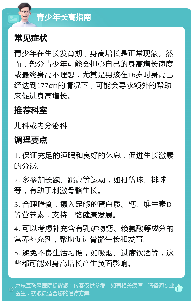 青少年长高指南 常见症状 青少年在生长发育期，身高增长是正常现象。然而，部分青少年可能会担心自己的身高增长速度或最终身高不理想，尤其是男孩在16岁时身高已经达到177cm的情况下，可能会寻求额外的帮助来促进身高增长。 推荐科室 儿科或内分泌科 调理要点 1. 保证充足的睡眠和良好的休息，促进生长激素的分泌。 2. 多参加长跑、跳高等运动，如打篮球、排球等，有助于刺激骨骼生长。 3. 合理膳食，摄入足够的蛋白质、钙、维生素D等营养素，支持骨骼健康发展。 4. 可以考虑补充含有乳矿物钙、赖氨酸等成分的营养补充剂，帮助促进骨骼生长和发育。 5. 避免不良生活习惯，如吸烟、过度饮酒等，这些都可能对身高增长产生负面影响。