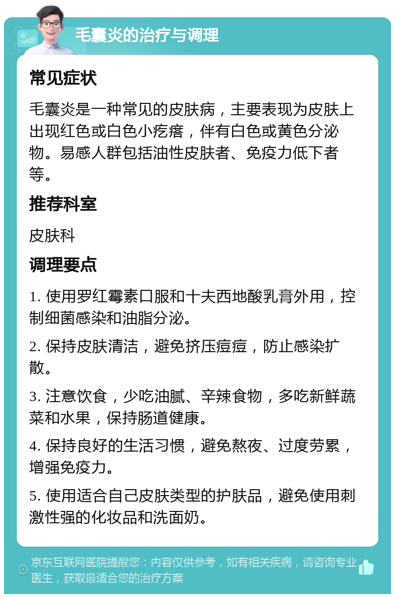 毛囊炎的治疗与调理 常见症状 毛囊炎是一种常见的皮肤病，主要表现为皮肤上出现红色或白色小疙瘩，伴有白色或黄色分泌物。易感人群包括油性皮肤者、免疫力低下者等。 推荐科室 皮肤科 调理要点 1. 使用罗红霉素口服和十夫西地酸乳膏外用，控制细菌感染和油脂分泌。 2. 保持皮肤清洁，避免挤压痘痘，防止感染扩散。 3. 注意饮食，少吃油腻、辛辣食物，多吃新鲜蔬菜和水果，保持肠道健康。 4. 保持良好的生活习惯，避免熬夜、过度劳累，增强免疫力。 5. 使用适合自己皮肤类型的护肤品，避免使用刺激性强的化妆品和洗面奶。