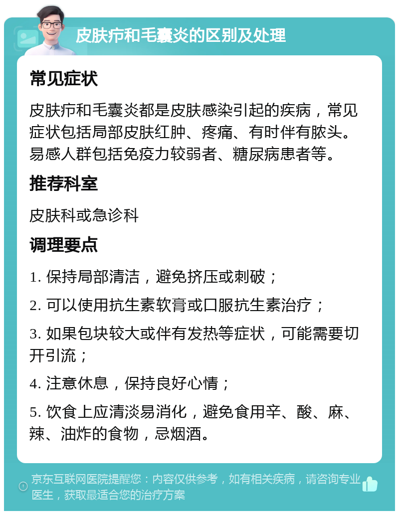 皮肤疖和毛囊炎的区别及处理 常见症状 皮肤疖和毛囊炎都是皮肤感染引起的疾病，常见症状包括局部皮肤红肿、疼痛、有时伴有脓头。易感人群包括免疫力较弱者、糖尿病患者等。 推荐科室 皮肤科或急诊科 调理要点 1. 保持局部清洁，避免挤压或刺破； 2. 可以使用抗生素软膏或口服抗生素治疗； 3. 如果包块较大或伴有发热等症状，可能需要切开引流； 4. 注意休息，保持良好心情； 5. 饮食上应清淡易消化，避免食用辛、酸、麻、辣、油炸的食物，忌烟酒。