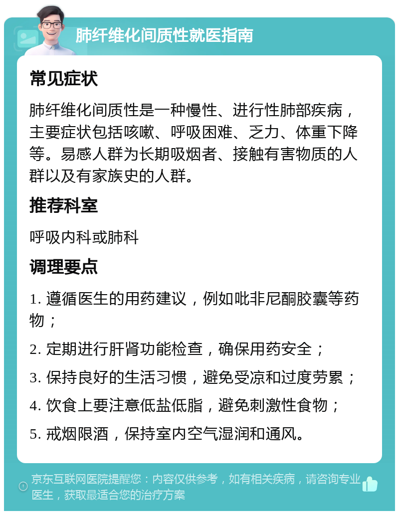 肺纤维化间质性就医指南 常见症状 肺纤维化间质性是一种慢性、进行性肺部疾病，主要症状包括咳嗽、呼吸困难、乏力、体重下降等。易感人群为长期吸烟者、接触有害物质的人群以及有家族史的人群。 推荐科室 呼吸内科或肺科 调理要点 1. 遵循医生的用药建议，例如吡非尼酮胶囊等药物； 2. 定期进行肝肾功能检查，确保用药安全； 3. 保持良好的生活习惯，避免受凉和过度劳累； 4. 饮食上要注意低盐低脂，避免刺激性食物； 5. 戒烟限酒，保持室内空气湿润和通风。