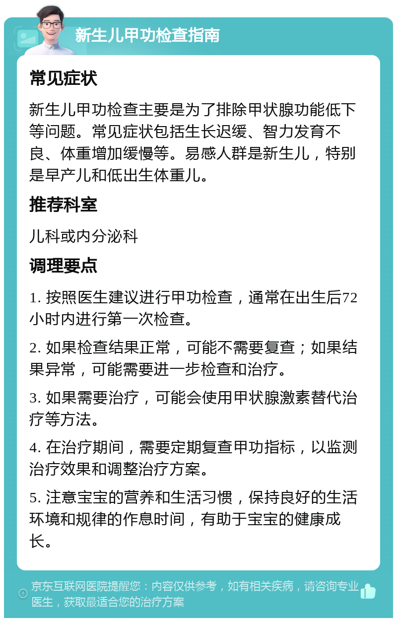 新生儿甲功检查指南 常见症状 新生儿甲功检查主要是为了排除甲状腺功能低下等问题。常见症状包括生长迟缓、智力发育不良、体重增加缓慢等。易感人群是新生儿，特别是早产儿和低出生体重儿。 推荐科室 儿科或内分泌科 调理要点 1. 按照医生建议进行甲功检查，通常在出生后72小时内进行第一次检查。 2. 如果检查结果正常，可能不需要复查；如果结果异常，可能需要进一步检查和治疗。 3. 如果需要治疗，可能会使用甲状腺激素替代治疗等方法。 4. 在治疗期间，需要定期复查甲功指标，以监测治疗效果和调整治疗方案。 5. 注意宝宝的营养和生活习惯，保持良好的生活环境和规律的作息时间，有助于宝宝的健康成长。