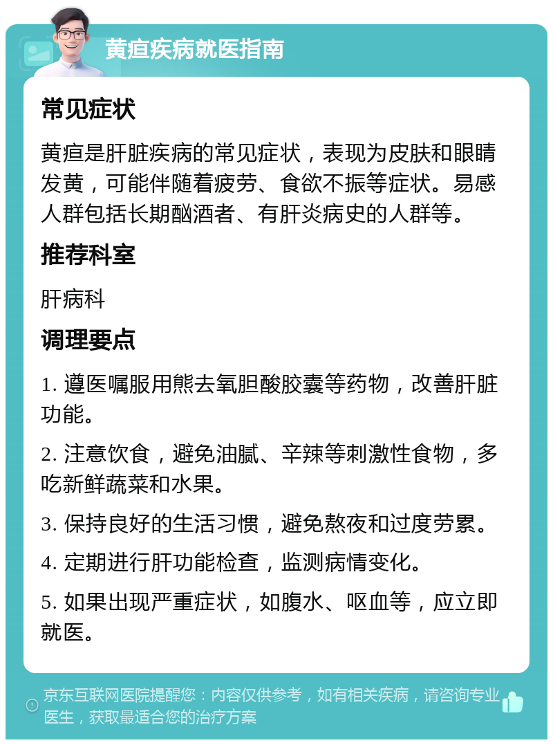 黄疸疾病就医指南 常见症状 黄疸是肝脏疾病的常见症状，表现为皮肤和眼睛发黄，可能伴随着疲劳、食欲不振等症状。易感人群包括长期酗酒者、有肝炎病史的人群等。 推荐科室 肝病科 调理要点 1. 遵医嘱服用熊去氧胆酸胶囊等药物，改善肝脏功能。 2. 注意饮食，避免油腻、辛辣等刺激性食物，多吃新鲜蔬菜和水果。 3. 保持良好的生活习惯，避免熬夜和过度劳累。 4. 定期进行肝功能检查，监测病情变化。 5. 如果出现严重症状，如腹水、呕血等，应立即就医。