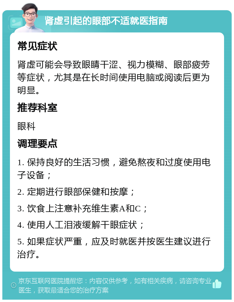 肾虚引起的眼部不适就医指南 常见症状 肾虚可能会导致眼睛干涩、视力模糊、眼部疲劳等症状，尤其是在长时间使用电脑或阅读后更为明显。 推荐科室 眼科 调理要点 1. 保持良好的生活习惯，避免熬夜和过度使用电子设备； 2. 定期进行眼部保健和按摩； 3. 饮食上注意补充维生素A和C； 4. 使用人工泪液缓解干眼症状； 5. 如果症状严重，应及时就医并按医生建议进行治疗。