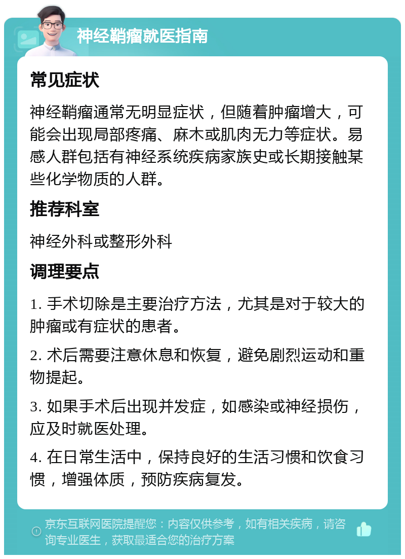 神经鞘瘤就医指南 常见症状 神经鞘瘤通常无明显症状，但随着肿瘤增大，可能会出现局部疼痛、麻木或肌肉无力等症状。易感人群包括有神经系统疾病家族史或长期接触某些化学物质的人群。 推荐科室 神经外科或整形外科 调理要点 1. 手术切除是主要治疗方法，尤其是对于较大的肿瘤或有症状的患者。 2. 术后需要注意休息和恢复，避免剧烈运动和重物提起。 3. 如果手术后出现并发症，如感染或神经损伤，应及时就医处理。 4. 在日常生活中，保持良好的生活习惯和饮食习惯，增强体质，预防疾病复发。