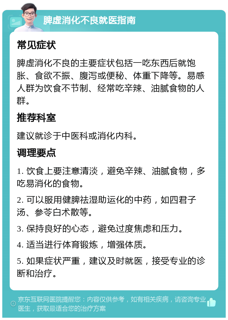 脾虚消化不良就医指南 常见症状 脾虚消化不良的主要症状包括一吃东西后就饱胀、食欲不振、腹泻或便秘、体重下降等。易感人群为饮食不节制、经常吃辛辣、油腻食物的人群。 推荐科室 建议就诊于中医科或消化内科。 调理要点 1. 饮食上要注意清淡，避免辛辣、油腻食物，多吃易消化的食物。 2. 可以服用健脾祛湿助运化的中药，如四君子汤、参苓白术散等。 3. 保持良好的心态，避免过度焦虑和压力。 4. 适当进行体育锻炼，增强体质。 5. 如果症状严重，建议及时就医，接受专业的诊断和治疗。