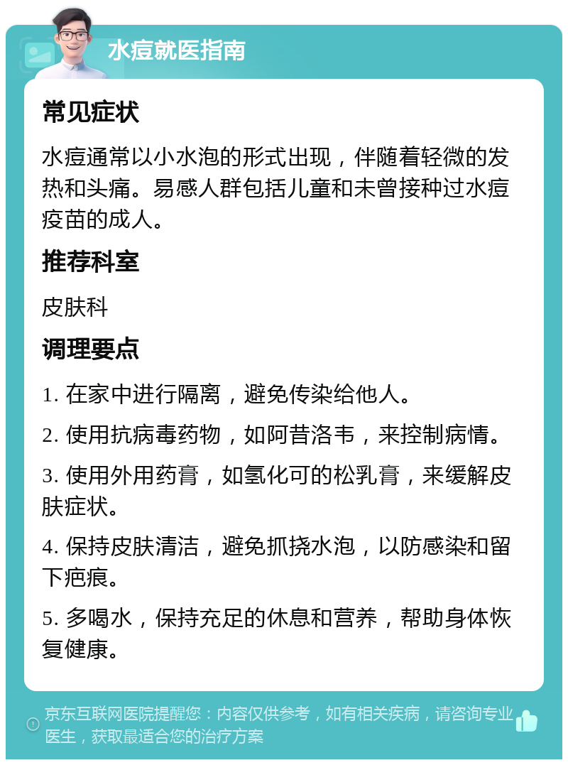 水痘就医指南 常见症状 水痘通常以小水泡的形式出现，伴随着轻微的发热和头痛。易感人群包括儿童和未曾接种过水痘疫苗的成人。 推荐科室 皮肤科 调理要点 1. 在家中进行隔离，避免传染给他人。 2. 使用抗病毒药物，如阿昔洛韦，来控制病情。 3. 使用外用药膏，如氢化可的松乳膏，来缓解皮肤症状。 4. 保持皮肤清洁，避免抓挠水泡，以防感染和留下疤痕。 5. 多喝水，保持充足的休息和营养，帮助身体恢复健康。