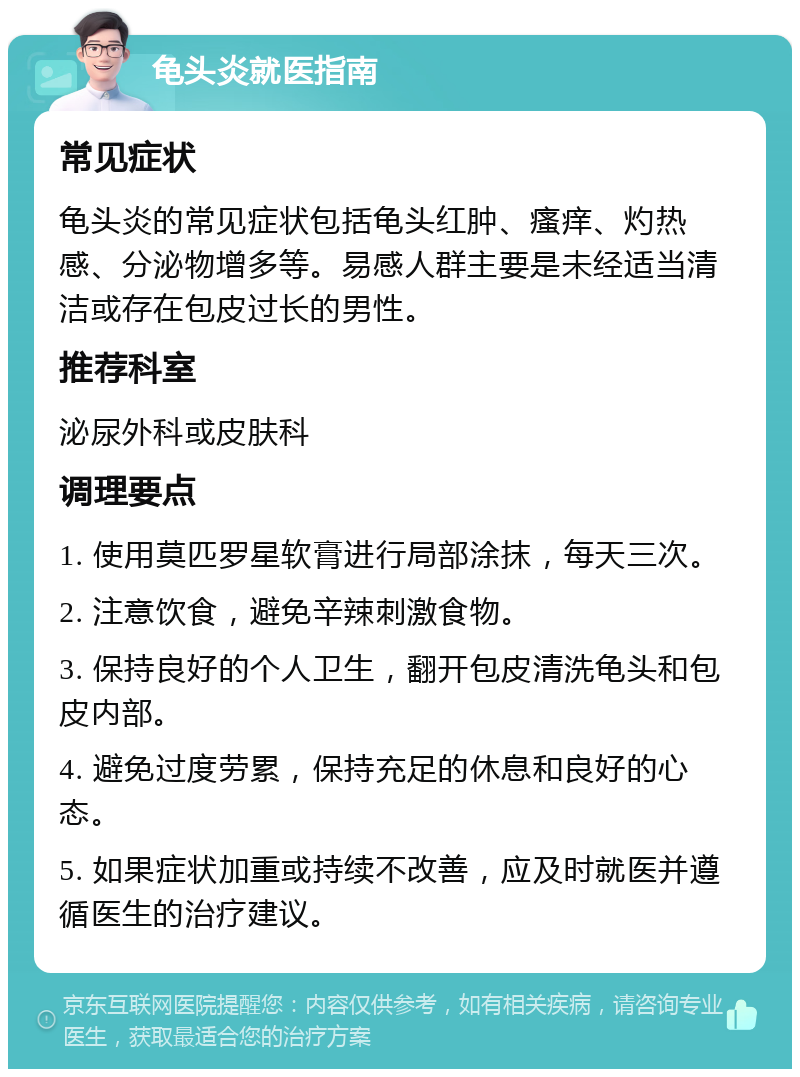 龟头炎就医指南 常见症状 龟头炎的常见症状包括龟头红肿、瘙痒、灼热感、分泌物增多等。易感人群主要是未经适当清洁或存在包皮过长的男性。 推荐科室 泌尿外科或皮肤科 调理要点 1. 使用莫匹罗星软膏进行局部涂抹，每天三次。 2. 注意饮食，避免辛辣刺激食物。 3. 保持良好的个人卫生，翻开包皮清洗龟头和包皮内部。 4. 避免过度劳累，保持充足的休息和良好的心态。 5. 如果症状加重或持续不改善，应及时就医并遵循医生的治疗建议。