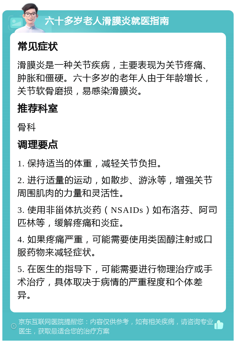 六十多岁老人滑膜炎就医指南 常见症状 滑膜炎是一种关节疾病，主要表现为关节疼痛、肿胀和僵硬。六十多岁的老年人由于年龄增长，关节软骨磨损，易感染滑膜炎。 推荐科室 骨科 调理要点 1. 保持适当的体重，减轻关节负担。 2. 进行适量的运动，如散步、游泳等，增强关节周围肌肉的力量和灵活性。 3. 使用非甾体抗炎药（NSAIDs）如布洛芬、阿司匹林等，缓解疼痛和炎症。 4. 如果疼痛严重，可能需要使用类固醇注射或口服药物来减轻症状。 5. 在医生的指导下，可能需要进行物理治疗或手术治疗，具体取决于病情的严重程度和个体差异。