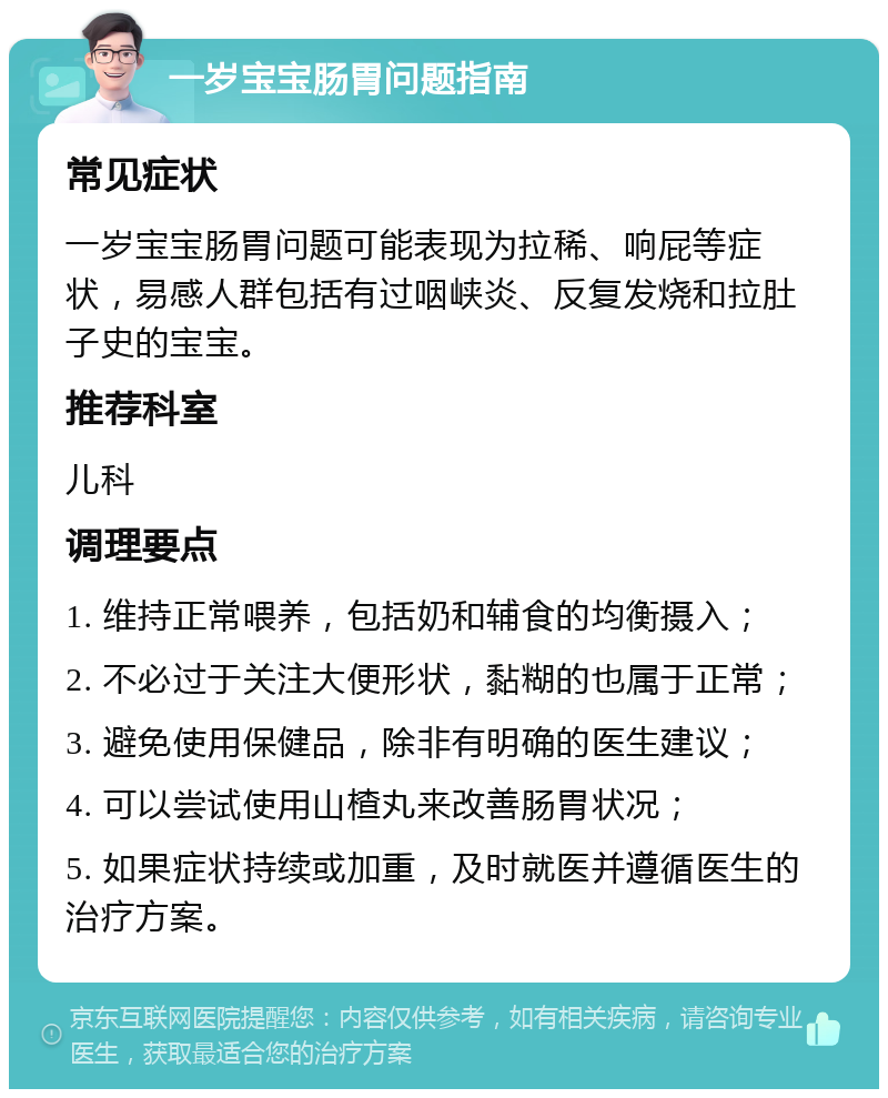 一岁宝宝肠胃问题指南 常见症状 一岁宝宝肠胃问题可能表现为拉稀、响屁等症状，易感人群包括有过咽峡炎、反复发烧和拉肚子史的宝宝。 推荐科室 儿科 调理要点 1. 维持正常喂养，包括奶和辅食的均衡摄入； 2. 不必过于关注大便形状，黏糊的也属于正常； 3. 避免使用保健品，除非有明确的医生建议； 4. 可以尝试使用山楂丸来改善肠胃状况； 5. 如果症状持续或加重，及时就医并遵循医生的治疗方案。