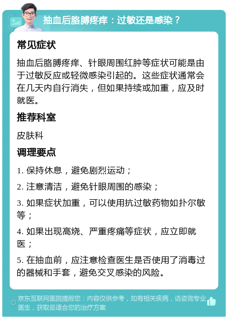 抽血后胳膊疼痒：过敏还是感染？ 常见症状 抽血后胳膊疼痒、针眼周围红肿等症状可能是由于过敏反应或轻微感染引起的。这些症状通常会在几天内自行消失，但如果持续或加重，应及时就医。 推荐科室 皮肤科 调理要点 1. 保持休息，避免剧烈运动； 2. 注意清洁，避免针眼周围的感染； 3. 如果症状加重，可以使用抗过敏药物如扑尔敏等； 4. 如果出现高烧、严重疼痛等症状，应立即就医； 5. 在抽血前，应注意检查医生是否使用了消毒过的器械和手套，避免交叉感染的风险。