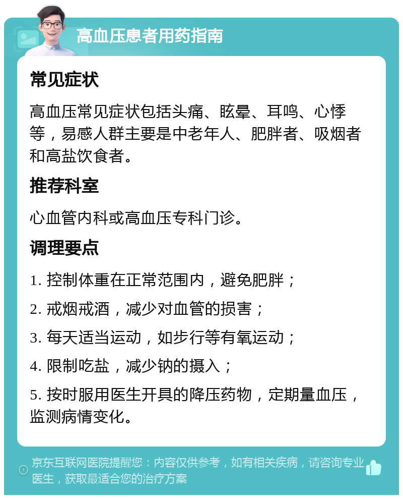 高血压患者用药指南 常见症状 高血压常见症状包括头痛、眩晕、耳鸣、心悸等，易感人群主要是中老年人、肥胖者、吸烟者和高盐饮食者。 推荐科室 心血管内科或高血压专科门诊。 调理要点 1. 控制体重在正常范围内，避免肥胖； 2. 戒烟戒酒，减少对血管的损害； 3. 每天适当运动，如步行等有氧运动； 4. 限制吃盐，减少钠的摄入； 5. 按时服用医生开具的降压药物，定期量血压，监测病情变化。