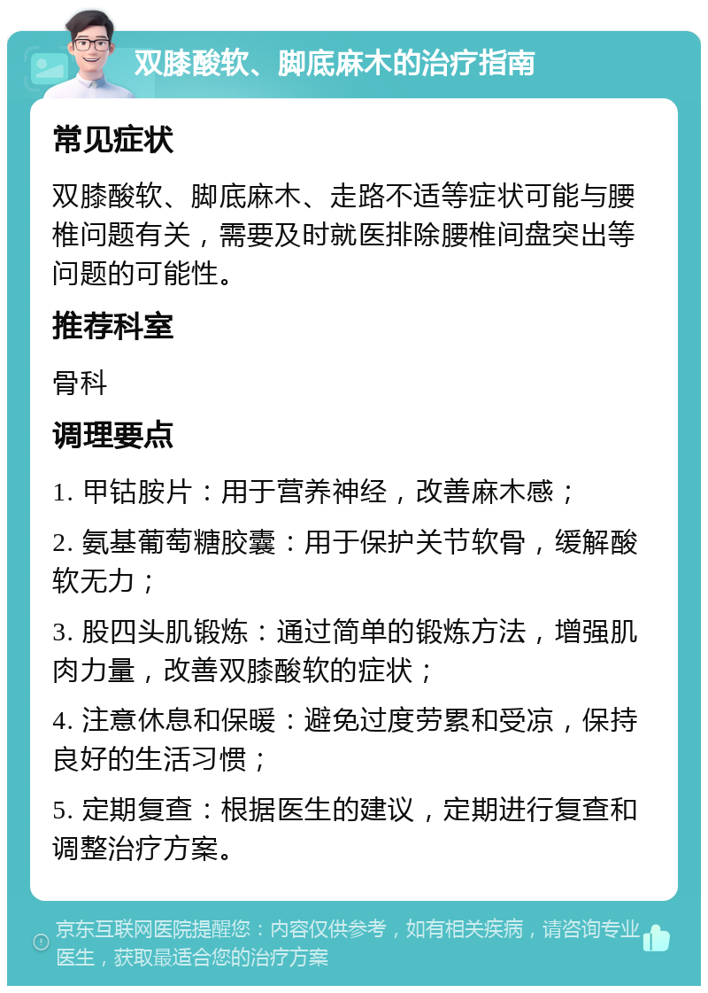 双膝酸软、脚底麻木的治疗指南 常见症状 双膝酸软、脚底麻木、走路不适等症状可能与腰椎问题有关，需要及时就医排除腰椎间盘突出等问题的可能性。 推荐科室 骨科 调理要点 1. 甲钴胺片：用于营养神经，改善麻木感； 2. 氨基葡萄糖胶囊：用于保护关节软骨，缓解酸软无力； 3. 股四头肌锻炼：通过简单的锻炼方法，增强肌肉力量，改善双膝酸软的症状； 4. 注意休息和保暖：避免过度劳累和受凉，保持良好的生活习惯； 5. 定期复查：根据医生的建议，定期进行复查和调整治疗方案。