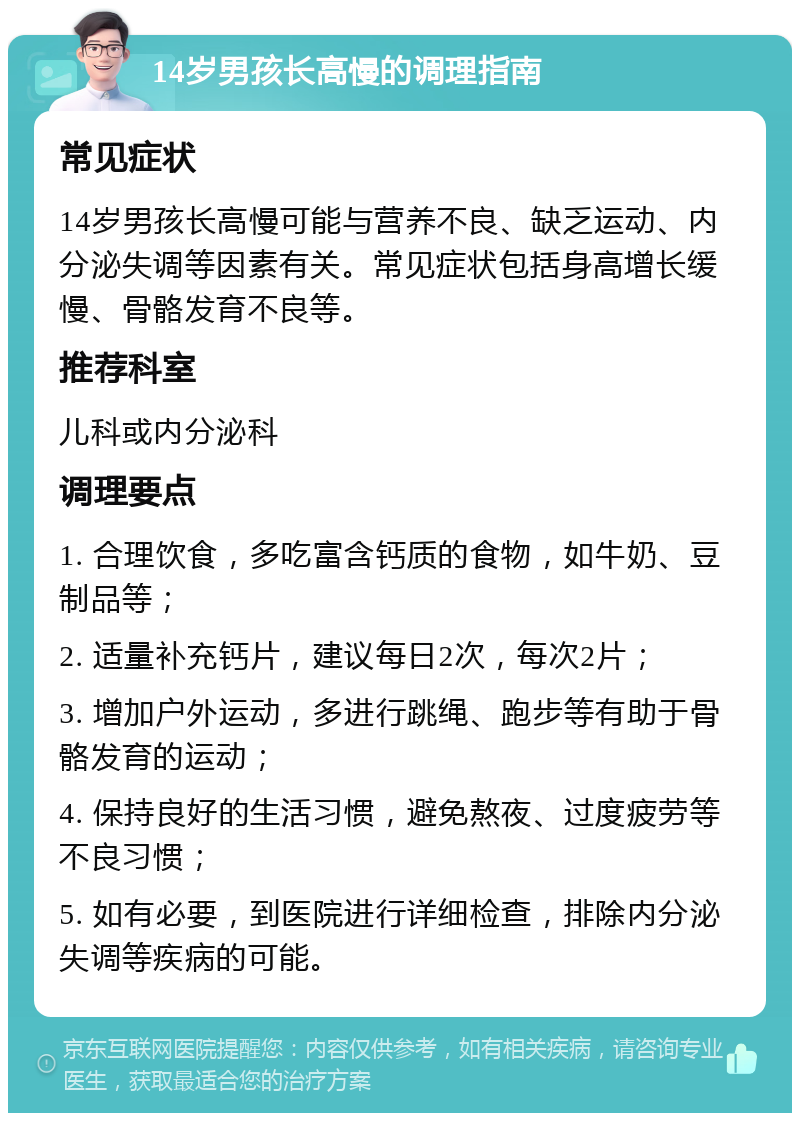 14岁男孩长高慢的调理指南 常见症状 14岁男孩长高慢可能与营养不良、缺乏运动、内分泌失调等因素有关。常见症状包括身高增长缓慢、骨骼发育不良等。 推荐科室 儿科或内分泌科 调理要点 1. 合理饮食，多吃富含钙质的食物，如牛奶、豆制品等； 2. 适量补充钙片，建议每日2次，每次2片； 3. 增加户外运动，多进行跳绳、跑步等有助于骨骼发育的运动； 4. 保持良好的生活习惯，避免熬夜、过度疲劳等不良习惯； 5. 如有必要，到医院进行详细检查，排除内分泌失调等疾病的可能。