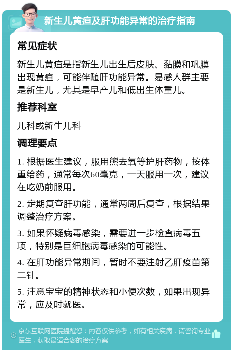 新生儿黄疸及肝功能异常的治疗指南 常见症状 新生儿黄疸是指新生儿出生后皮肤、黏膜和巩膜出现黄疸，可能伴随肝功能异常。易感人群主要是新生儿，尤其是早产儿和低出生体重儿。 推荐科室 儿科或新生儿科 调理要点 1. 根据医生建议，服用熊去氧等护肝药物，按体重给药，通常每次60毫克，一天服用一次，建议在吃奶前服用。 2. 定期复查肝功能，通常两周后复查，根据结果调整治疗方案。 3. 如果怀疑病毒感染，需要进一步检查病毒五项，特别是巨细胞病毒感染的可能性。 4. 在肝功能异常期间，暂时不要注射乙肝疫苗第二针。 5. 注意宝宝的精神状态和小便次数，如果出现异常，应及时就医。