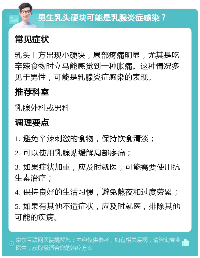 男生乳头硬块可能是乳腺炎症感染？ 常见症状 乳头上方出现小硬块，局部疼痛明显，尤其是吃辛辣食物时立马能感觉到一种胀痛。这种情况多见于男性，可能是乳腺炎症感染的表现。 推荐科室 乳腺外科或男科 调理要点 1. 避免辛辣刺激的食物，保持饮食清淡； 2. 可以使用乳腺贴缓解局部疼痛； 3. 如果症状加重，应及时就医，可能需要使用抗生素治疗； 4. 保持良好的生活习惯，避免熬夜和过度劳累； 5. 如果有其他不适症状，应及时就医，排除其他可能的疾病。