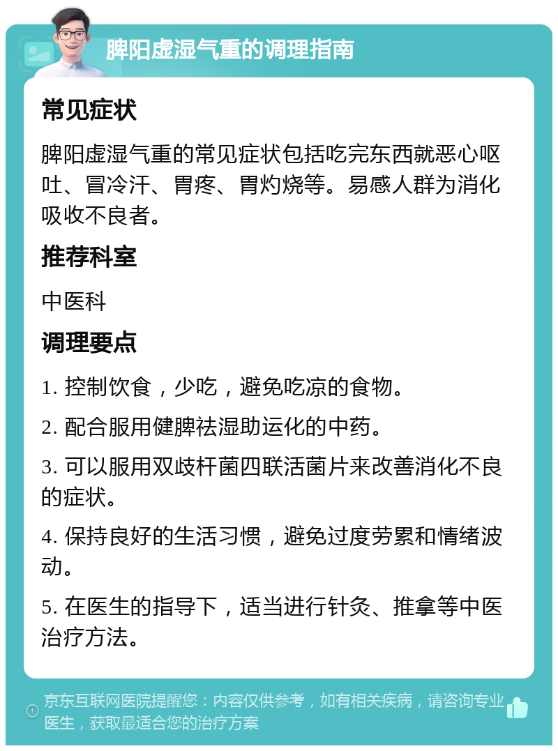 脾阳虚湿气重的调理指南 常见症状 脾阳虚湿气重的常见症状包括吃完东西就恶心呕吐、冒冷汗、胃疼、胃灼烧等。易感人群为消化吸收不良者。 推荐科室 中医科 调理要点 1. 控制饮食，少吃，避免吃凉的食物。 2. 配合服用健脾祛湿助运化的中药。 3. 可以服用双歧杆菌四联活菌片来改善消化不良的症状。 4. 保持良好的生活习惯，避免过度劳累和情绪波动。 5. 在医生的指导下，适当进行针灸、推拿等中医治疗方法。