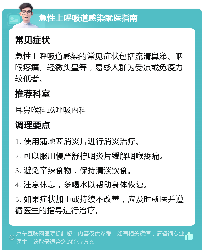 急性上呼吸道感染就医指南 常见症状 急性上呼吸道感染的常见症状包括流清鼻涕、咽喉疼痛、轻微头晕等，易感人群为受凉或免疫力较低者。 推荐科室 耳鼻喉科或呼吸内科 调理要点 1. 使用蒲地蓝消炎片进行消炎治疗。 2. 可以服用慢严舒柠咽炎片缓解咽喉疼痛。 3. 避免辛辣食物，保持清淡饮食。 4. 注意休息，多喝水以帮助身体恢复。 5. 如果症状加重或持续不改善，应及时就医并遵循医生的指导进行治疗。