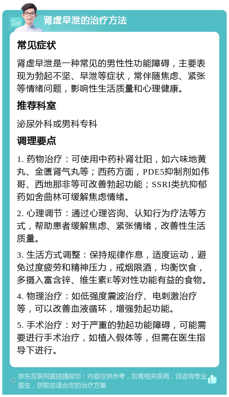 肾虚早泄的治疗方法 常见症状 肾虚早泄是一种常见的男性性功能障碍，主要表现为勃起不坚、早泄等症状，常伴随焦虑、紧张等情绪问题，影响性生活质量和心理健康。 推荐科室 泌尿外科或男科专科 调理要点 1. 药物治疗：可使用中药补肾壮阳，如六味地黄丸、金匮肾气丸等；西药方面，PDE5抑制剂如伟哥、西地那非等可改善勃起功能；SSRI类抗抑郁药如舍曲林可缓解焦虑情绪。 2. 心理调节：通过心理咨询、认知行为疗法等方式，帮助患者缓解焦虑、紧张情绪，改善性生活质量。 3. 生活方式调整：保持规律作息，适度运动，避免过度疲劳和精神压力，戒烟限酒，均衡饮食，多摄入富含锌、维生素E等对性功能有益的食物。 4. 物理治疗：如低强度震波治疗、电刺激治疗等，可以改善血液循环，增强勃起功能。 5. 手术治疗：对于严重的勃起功能障碍，可能需要进行手术治疗，如植入假体等，但需在医生指导下进行。