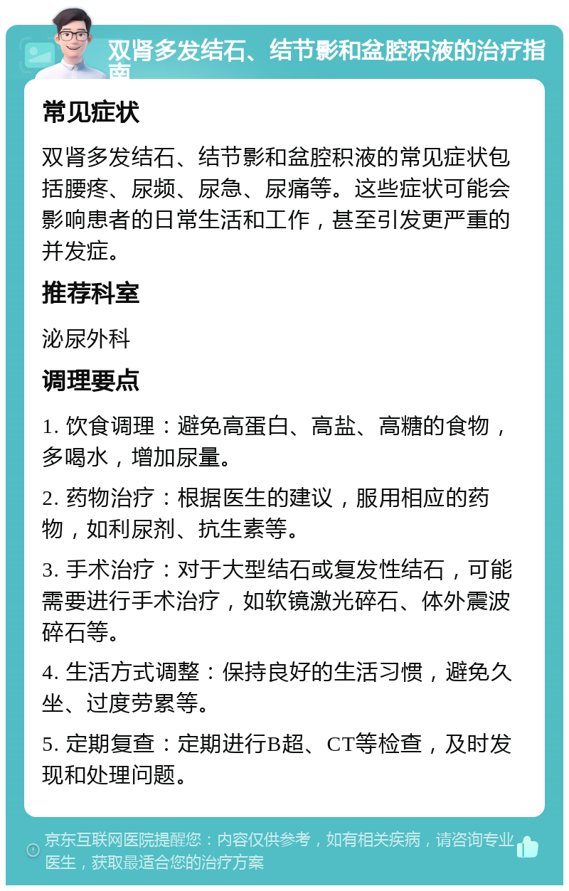 双肾多发结石、结节影和盆腔积液的治疗指南 常见症状 双肾多发结石、结节影和盆腔积液的常见症状包括腰疼、尿频、尿急、尿痛等。这些症状可能会影响患者的日常生活和工作，甚至引发更严重的并发症。 推荐科室 泌尿外科 调理要点 1. 饮食调理：避免高蛋白、高盐、高糖的食物，多喝水，增加尿量。 2. 药物治疗：根据医生的建议，服用相应的药物，如利尿剂、抗生素等。 3. 手术治疗：对于大型结石或复发性结石，可能需要进行手术治疗，如软镜激光碎石、体外震波碎石等。 4. 生活方式调整：保持良好的生活习惯，避免久坐、过度劳累等。 5. 定期复查：定期进行B超、CT等检查，及时发现和处理问题。