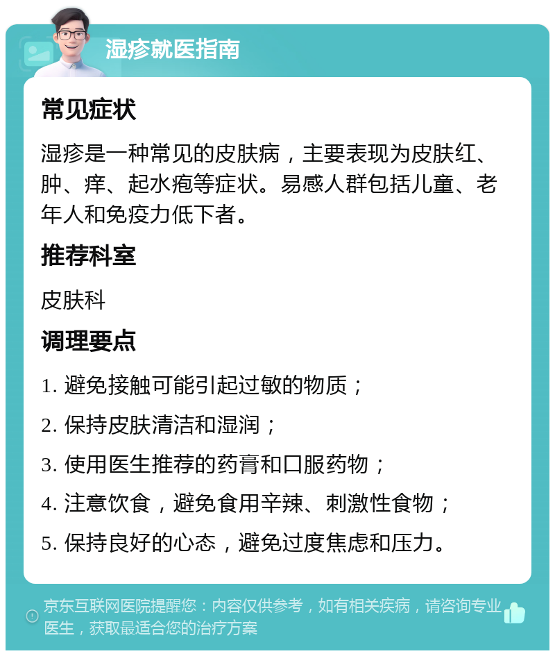 湿疹就医指南 常见症状 湿疹是一种常见的皮肤病，主要表现为皮肤红、肿、痒、起水疱等症状。易感人群包括儿童、老年人和免疫力低下者。 推荐科室 皮肤科 调理要点 1. 避免接触可能引起过敏的物质； 2. 保持皮肤清洁和湿润； 3. 使用医生推荐的药膏和口服药物； 4. 注意饮食，避免食用辛辣、刺激性食物； 5. 保持良好的心态，避免过度焦虑和压力。