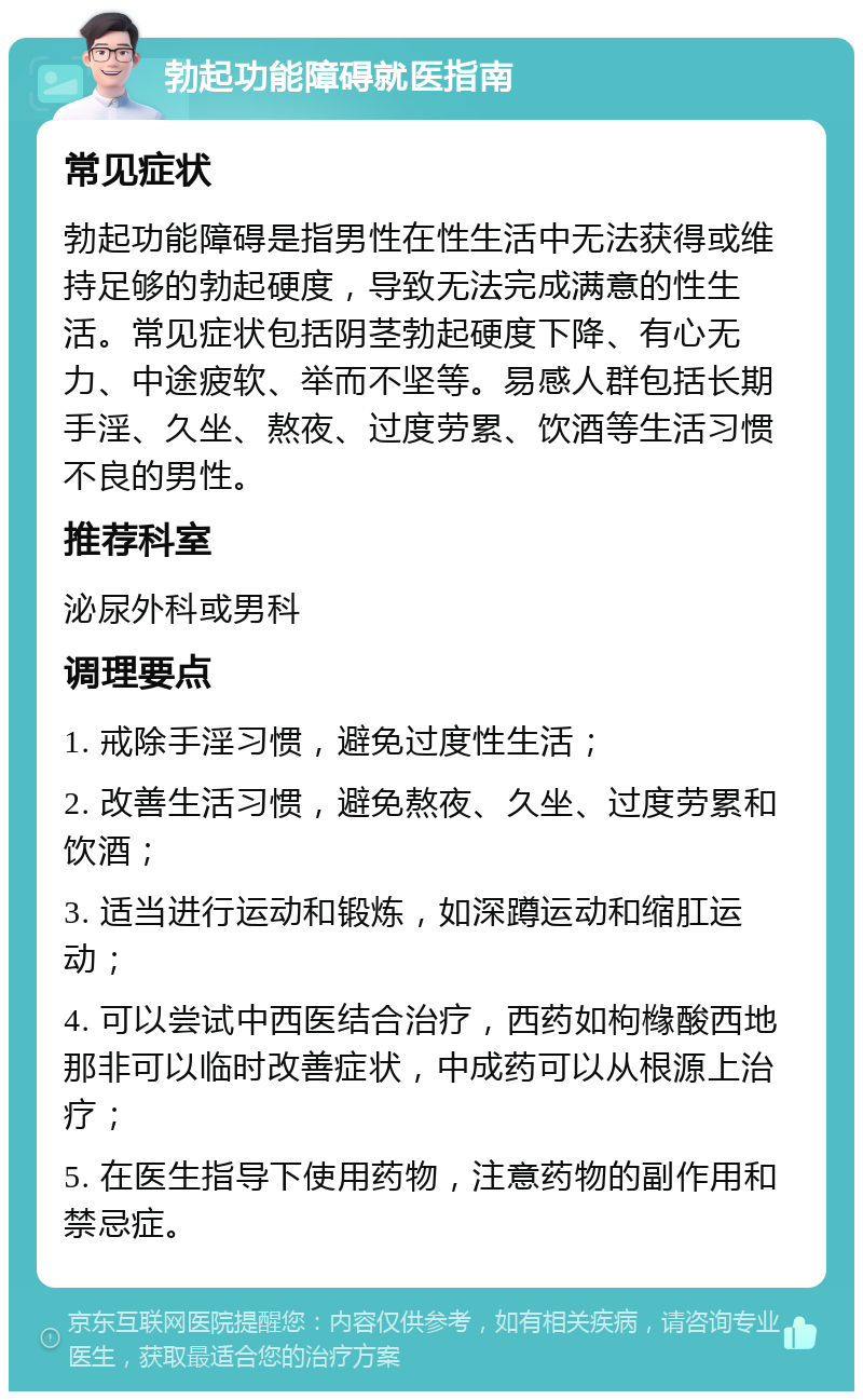 勃起功能障碍就医指南 常见症状 勃起功能障碍是指男性在性生活中无法获得或维持足够的勃起硬度，导致无法完成满意的性生活。常见症状包括阴茎勃起硬度下降、有心无力、中途疲软、举而不坚等。易感人群包括长期手淫、久坐、熬夜、过度劳累、饮酒等生活习惯不良的男性。 推荐科室 泌尿外科或男科 调理要点 1. 戒除手淫习惯，避免过度性生活； 2. 改善生活习惯，避免熬夜、久坐、过度劳累和饮酒； 3. 适当进行运动和锻炼，如深蹲运动和缩肛运动； 4. 可以尝试中西医结合治疗，西药如枸橼酸西地那非可以临时改善症状，中成药可以从根源上治疗； 5. 在医生指导下使用药物，注意药物的副作用和禁忌症。