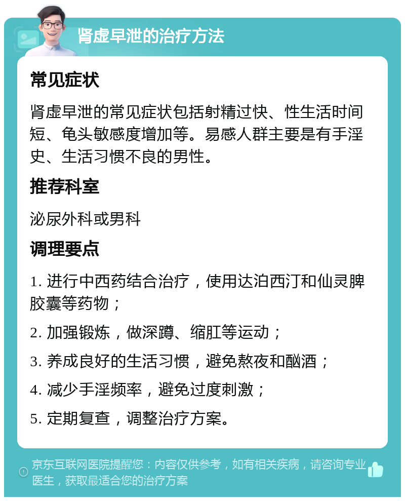 肾虚早泄的治疗方法 常见症状 肾虚早泄的常见症状包括射精过快、性生活时间短、龟头敏感度增加等。易感人群主要是有手淫史、生活习惯不良的男性。 推荐科室 泌尿外科或男科 调理要点 1. 进行中西药结合治疗，使用达泊西汀和仙灵脾胶囊等药物； 2. 加强锻炼，做深蹲、缩肛等运动； 3. 养成良好的生活习惯，避免熬夜和酗酒； 4. 减少手淫频率，避免过度刺激； 5. 定期复查，调整治疗方案。