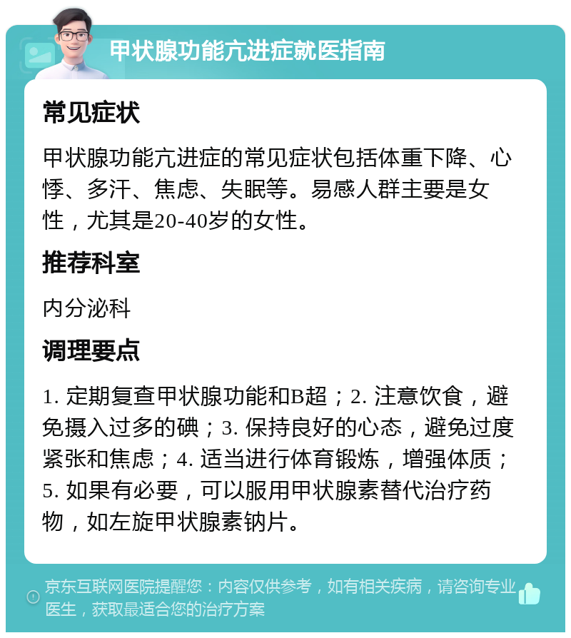 甲状腺功能亢进症就医指南 常见症状 甲状腺功能亢进症的常见症状包括体重下降、心悸、多汗、焦虑、失眠等。易感人群主要是女性，尤其是20-40岁的女性。 推荐科室 内分泌科 调理要点 1. 定期复查甲状腺功能和B超；2. 注意饮食，避免摄入过多的碘；3. 保持良好的心态，避免过度紧张和焦虑；4. 适当进行体育锻炼，增强体质；5. 如果有必要，可以服用甲状腺素替代治疗药物，如左旋甲状腺素钠片。