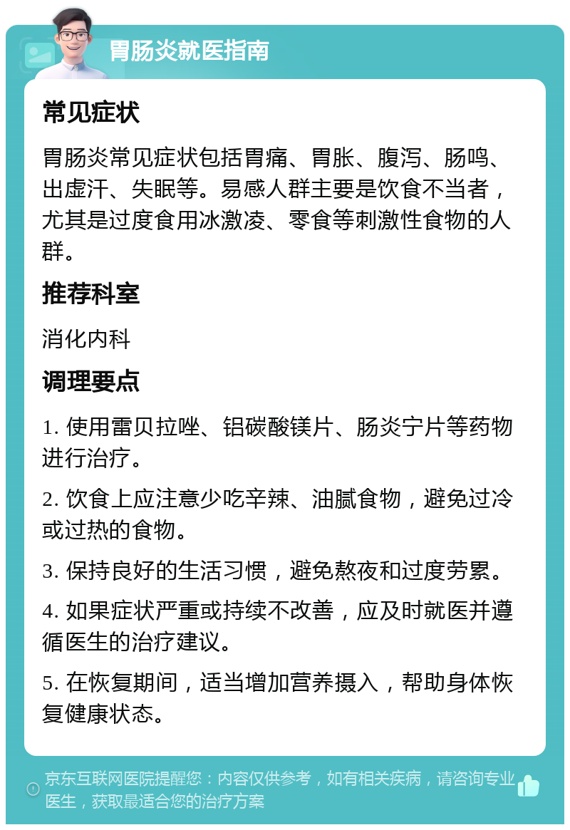 胃肠炎就医指南 常见症状 胃肠炎常见症状包括胃痛、胃胀、腹泻、肠鸣、出虚汗、失眠等。易感人群主要是饮食不当者，尤其是过度食用冰激凌、零食等刺激性食物的人群。 推荐科室 消化内科 调理要点 1. 使用雷贝拉唑、铝碳酸镁片、肠炎宁片等药物进行治疗。 2. 饮食上应注意少吃辛辣、油腻食物，避免过冷或过热的食物。 3. 保持良好的生活习惯，避免熬夜和过度劳累。 4. 如果症状严重或持续不改善，应及时就医并遵循医生的治疗建议。 5. 在恢复期间，适当增加营养摄入，帮助身体恢复健康状态。