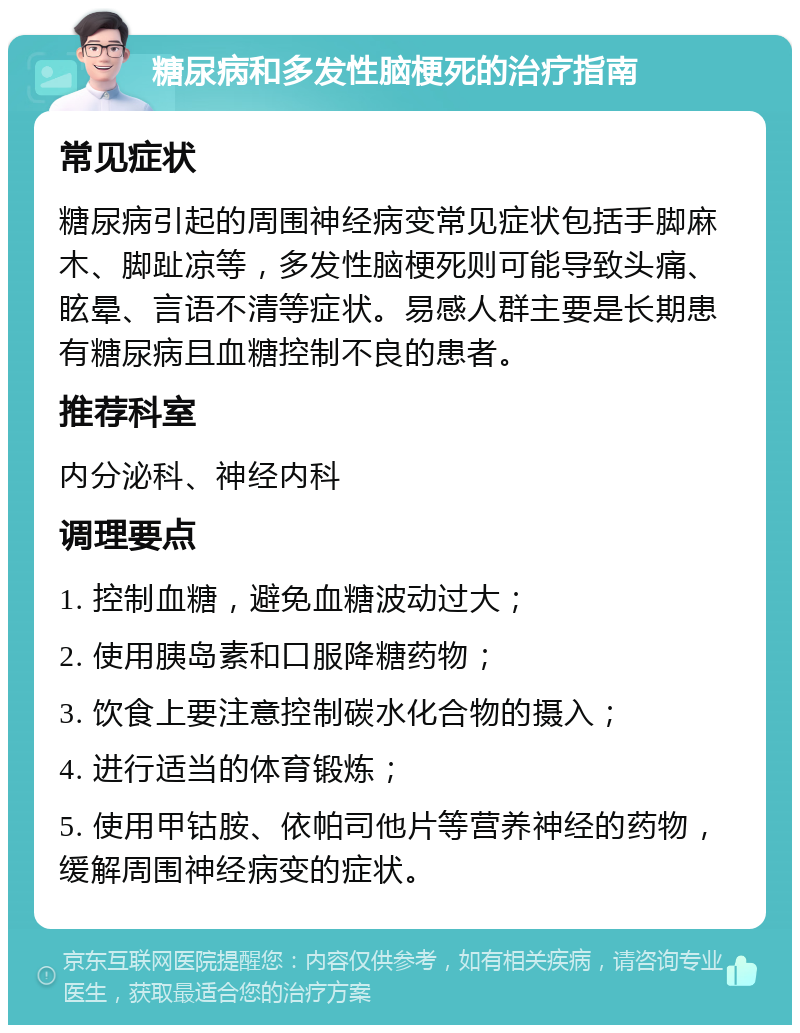 糖尿病和多发性脑梗死的治疗指南 常见症状 糖尿病引起的周围神经病变常见症状包括手脚麻木、脚趾凉等，多发性脑梗死则可能导致头痛、眩晕、言语不清等症状。易感人群主要是长期患有糖尿病且血糖控制不良的患者。 推荐科室 内分泌科、神经内科 调理要点 1. 控制血糖，避免血糖波动过大； 2. 使用胰岛素和口服降糖药物； 3. 饮食上要注意控制碳水化合物的摄入； 4. 进行适当的体育锻炼； 5. 使用甲钴胺、依帕司他片等营养神经的药物，缓解周围神经病变的症状。