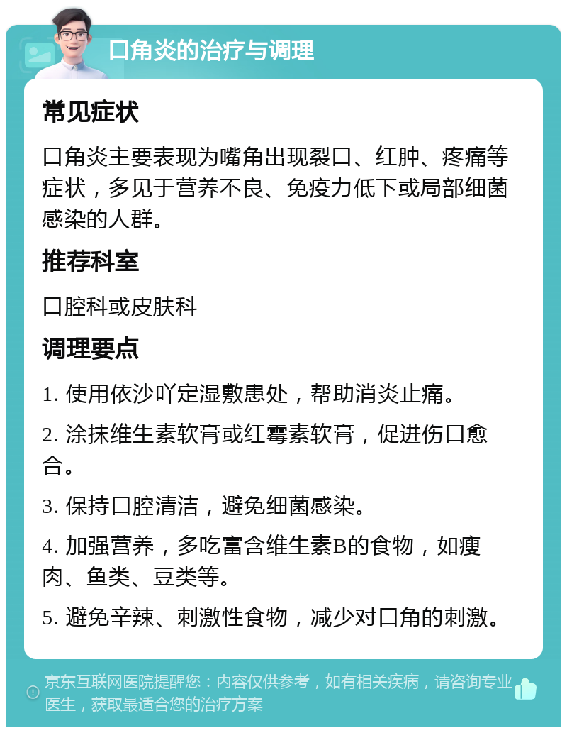 口角炎的治疗与调理 常见症状 口角炎主要表现为嘴角出现裂口、红肿、疼痛等症状，多见于营养不良、免疫力低下或局部细菌感染的人群。 推荐科室 口腔科或皮肤科 调理要点 1. 使用依沙吖定湿敷患处，帮助消炎止痛。 2. 涂抹维生素软膏或红霉素软膏，促进伤口愈合。 3. 保持口腔清洁，避免细菌感染。 4. 加强营养，多吃富含维生素B的食物，如瘦肉、鱼类、豆类等。 5. 避免辛辣、刺激性食物，减少对口角的刺激。