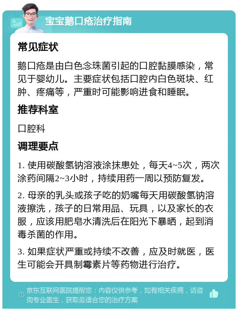 宝宝鹅口疮治疗指南 常见症状 鹅口疮是由白色念珠菌引起的口腔黏膜感染，常见于婴幼儿。主要症状包括口腔内白色斑块、红肿、疼痛等，严重时可能影响进食和睡眠。 推荐科室 口腔科 调理要点 1. 使用碳酸氢钠溶液涂抹患处，每天4~5次，两次涂药间隔2~3小时，持续用药一周以预防复发。 2. 母亲的乳头或孩子吃的奶嘴每天用碳酸氢钠溶液擦洗，孩子的日常用品、玩具，以及家长的衣服，应该用肥皂水清洗后在阳光下暴晒，起到消毒杀菌的作用。 3. 如果症状严重或持续不改善，应及时就医，医生可能会开具制霉素片等药物进行治疗。