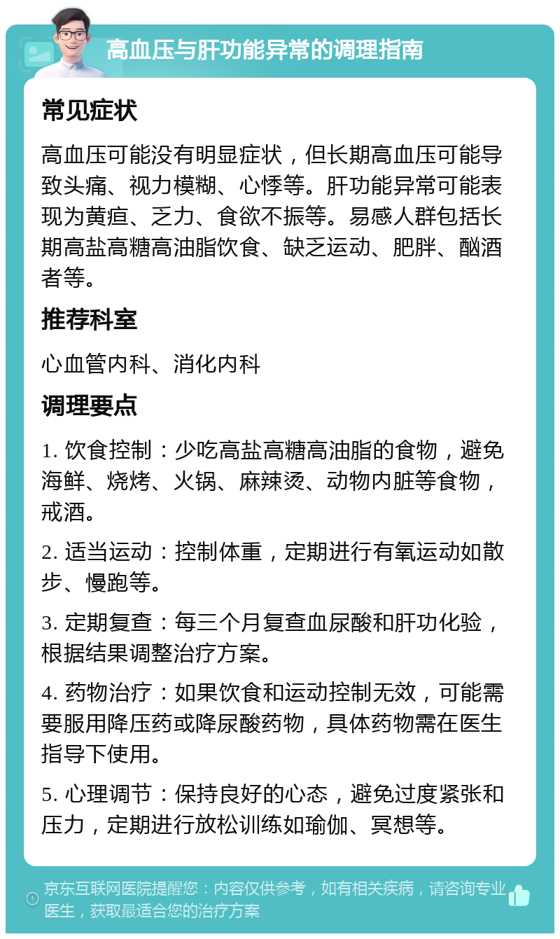 高血压与肝功能异常的调理指南 常见症状 高血压可能没有明显症状，但长期高血压可能导致头痛、视力模糊、心悸等。肝功能异常可能表现为黄疸、乏力、食欲不振等。易感人群包括长期高盐高糖高油脂饮食、缺乏运动、肥胖、酗酒者等。 推荐科室 心血管内科、消化内科 调理要点 1. 饮食控制：少吃高盐高糖高油脂的食物，避免海鲜、烧烤、火锅、麻辣烫、动物内脏等食物，戒酒。 2. 适当运动：控制体重，定期进行有氧运动如散步、慢跑等。 3. 定期复查：每三个月复查血尿酸和肝功化验，根据结果调整治疗方案。 4. 药物治疗：如果饮食和运动控制无效，可能需要服用降压药或降尿酸药物，具体药物需在医生指导下使用。 5. 心理调节：保持良好的心态，避免过度紧张和压力，定期进行放松训练如瑜伽、冥想等。