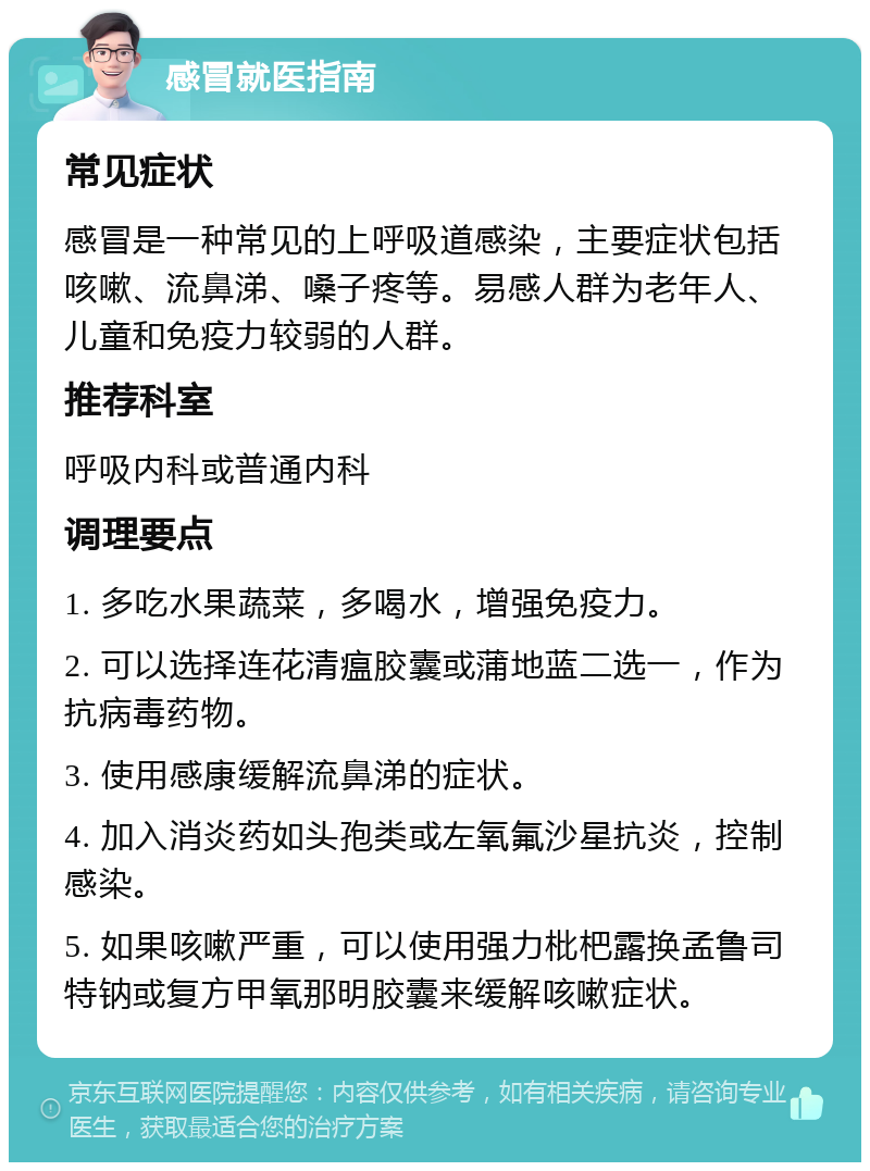 感冒就医指南 常见症状 感冒是一种常见的上呼吸道感染，主要症状包括咳嗽、流鼻涕、嗓子疼等。易感人群为老年人、儿童和免疫力较弱的人群。 推荐科室 呼吸内科或普通内科 调理要点 1. 多吃水果蔬菜，多喝水，增强免疫力。 2. 可以选择连花清瘟胶囊或蒲地蓝二选一，作为抗病毒药物。 3. 使用感康缓解流鼻涕的症状。 4. 加入消炎药如头孢类或左氧氟沙星抗炎，控制感染。 5. 如果咳嗽严重，可以使用强力枇杷露换孟鲁司特钠或复方甲氧那明胶囊来缓解咳嗽症状。