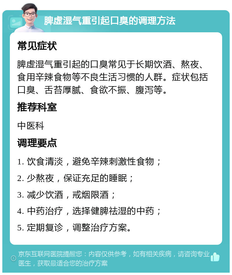 脾虚湿气重引起口臭的调理方法 常见症状 脾虚湿气重引起的口臭常见于长期饮酒、熬夜、食用辛辣食物等不良生活习惯的人群。症状包括口臭、舌苔厚腻、食欲不振、腹泻等。 推荐科室 中医科 调理要点 1. 饮食清淡，避免辛辣刺激性食物； 2. 少熬夜，保证充足的睡眠； 3. 减少饮酒，戒烟限酒； 4. 中药治疗，选择健脾祛湿的中药； 5. 定期复诊，调整治疗方案。