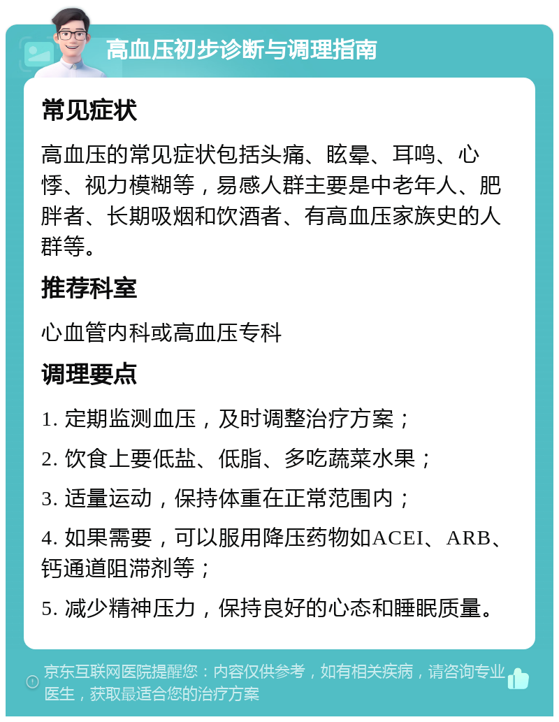 高血压初步诊断与调理指南 常见症状 高血压的常见症状包括头痛、眩晕、耳鸣、心悸、视力模糊等，易感人群主要是中老年人、肥胖者、长期吸烟和饮酒者、有高血压家族史的人群等。 推荐科室 心血管内科或高血压专科 调理要点 1. 定期监测血压，及时调整治疗方案； 2. 饮食上要低盐、低脂、多吃蔬菜水果； 3. 适量运动，保持体重在正常范围内； 4. 如果需要，可以服用降压药物如ACEI、ARB、钙通道阻滞剂等； 5. 减少精神压力，保持良好的心态和睡眠质量。