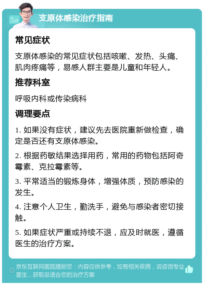 支原体感染治疗指南 常见症状 支原体感染的常见症状包括咳嗽、发热、头痛、肌肉疼痛等，易感人群主要是儿童和年轻人。 推荐科室 呼吸内科或传染病科 调理要点 1. 如果没有症状，建议先去医院重新做检查，确定是否还有支原体感染。 2. 根据药敏结果选择用药，常用的药物包括阿奇霉素、克拉霉素等。 3. 平常适当的锻炼身体，增强体质，预防感染的发生。 4. 注意个人卫生，勤洗手，避免与感染者密切接触。 5. 如果症状严重或持续不退，应及时就医，遵循医生的治疗方案。