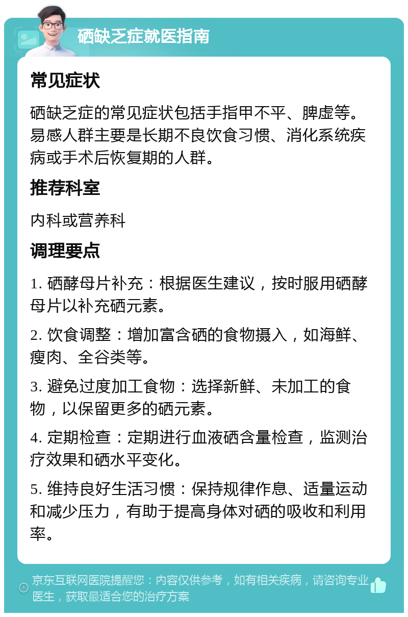 硒缺乏症就医指南 常见症状 硒缺乏症的常见症状包括手指甲不平、脾虚等。易感人群主要是长期不良饮食习惯、消化系统疾病或手术后恢复期的人群。 推荐科室 内科或营养科 调理要点 1. 硒酵母片补充：根据医生建议，按时服用硒酵母片以补充硒元素。 2. 饮食调整：增加富含硒的食物摄入，如海鲜、瘦肉、全谷类等。 3. 避免过度加工食物：选择新鲜、未加工的食物，以保留更多的硒元素。 4. 定期检查：定期进行血液硒含量检查，监测治疗效果和硒水平变化。 5. 维持良好生活习惯：保持规律作息、适量运动和减少压力，有助于提高身体对硒的吸收和利用率。