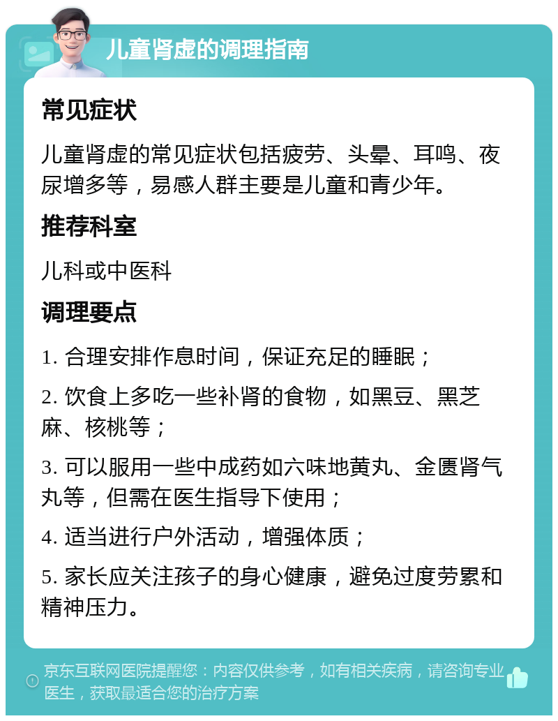 儿童肾虚的调理指南 常见症状 儿童肾虚的常见症状包括疲劳、头晕、耳鸣、夜尿增多等，易感人群主要是儿童和青少年。 推荐科室 儿科或中医科 调理要点 1. 合理安排作息时间，保证充足的睡眠； 2. 饮食上多吃一些补肾的食物，如黑豆、黑芝麻、核桃等； 3. 可以服用一些中成药如六味地黄丸、金匮肾气丸等，但需在医生指导下使用； 4. 适当进行户外活动，增强体质； 5. 家长应关注孩子的身心健康，避免过度劳累和精神压力。