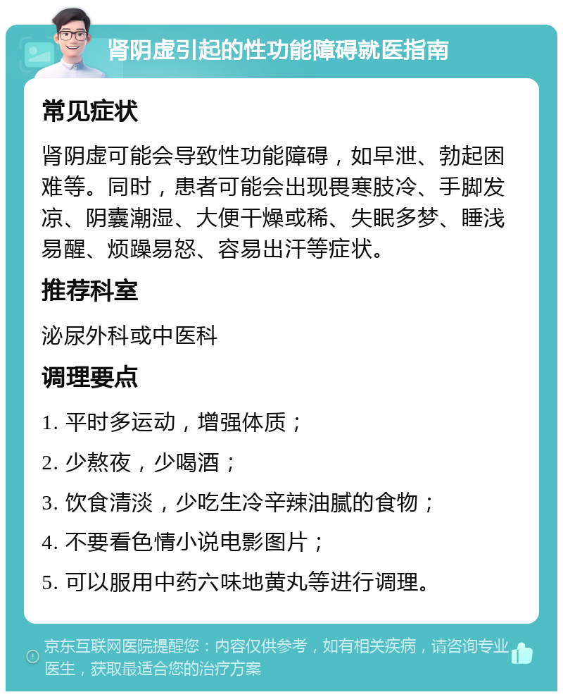 肾阴虚引起的性功能障碍就医指南 常见症状 肾阴虚可能会导致性功能障碍，如早泄、勃起困难等。同时，患者可能会出现畏寒肢冷、手脚发凉、阴囊潮湿、大便干燥或稀、失眠多梦、睡浅易醒、烦躁易怒、容易出汗等症状。 推荐科室 泌尿外科或中医科 调理要点 1. 平时多运动，增强体质； 2. 少熬夜，少喝酒； 3. 饮食清淡，少吃生冷辛辣油腻的食物； 4. 不要看色情小说电影图片； 5. 可以服用中药六味地黄丸等进行调理。