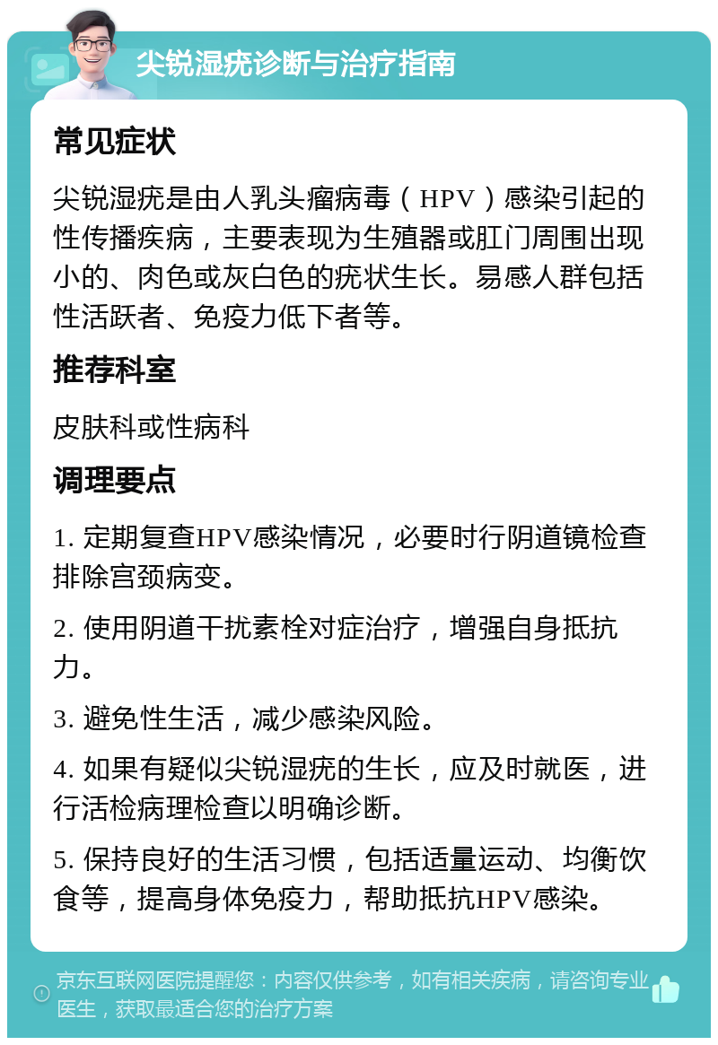 尖锐湿疣诊断与治疗指南 常见症状 尖锐湿疣是由人乳头瘤病毒（HPV）感染引起的性传播疾病，主要表现为生殖器或肛门周围出现小的、肉色或灰白色的疣状生长。易感人群包括性活跃者、免疫力低下者等。 推荐科室 皮肤科或性病科 调理要点 1. 定期复查HPV感染情况，必要时行阴道镜检查排除宫颈病变。 2. 使用阴道干扰素栓对症治疗，增强自身抵抗力。 3. 避免性生活，减少感染风险。 4. 如果有疑似尖锐湿疣的生长，应及时就医，进行活检病理检查以明确诊断。 5. 保持良好的生活习惯，包括适量运动、均衡饮食等，提高身体免疫力，帮助抵抗HPV感染。