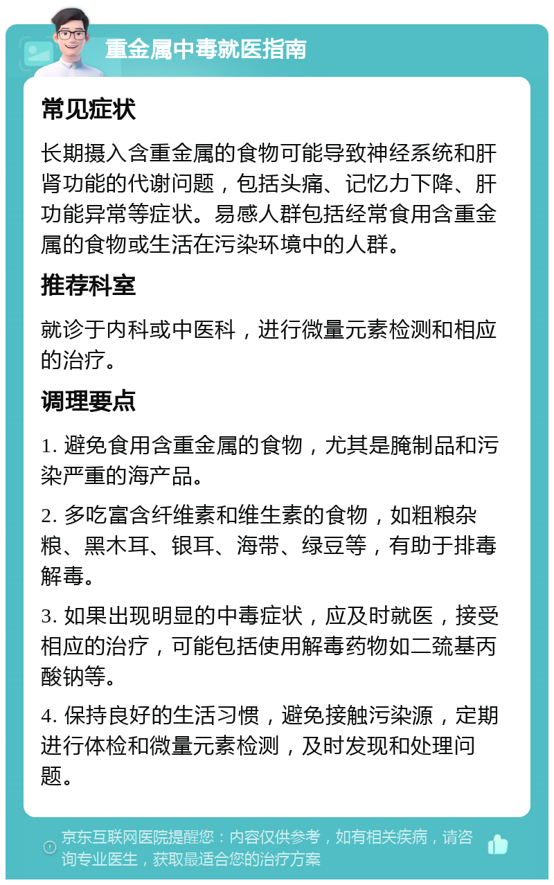 重金属中毒就医指南 常见症状 长期摄入含重金属的食物可能导致神经系统和肝肾功能的代谢问题，包括头痛、记忆力下降、肝功能异常等症状。易感人群包括经常食用含重金属的食物或生活在污染环境中的人群。 推荐科室 就诊于内科或中医科，进行微量元素检测和相应的治疗。 调理要点 1. 避免食用含重金属的食物，尤其是腌制品和污染严重的海产品。 2. 多吃富含纤维素和维生素的食物，如粗粮杂粮、黑木耳、银耳、海带、绿豆等，有助于排毒解毒。 3. 如果出现明显的中毒症状，应及时就医，接受相应的治疗，可能包括使用解毒药物如二巯基丙酸钠等。 4. 保持良好的生活习惯，避免接触污染源，定期进行体检和微量元素检测，及时发现和处理问题。