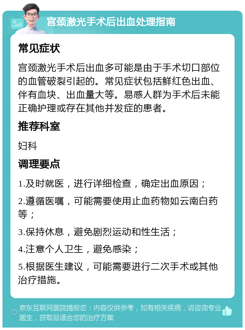 宫颈激光手术后出血处理指南 常见症状 宫颈激光手术后出血多可能是由于手术切口部位的血管破裂引起的。常见症状包括鲜红色出血、伴有血块、出血量大等。易感人群为手术后未能正确护理或存在其他并发症的患者。 推荐科室 妇科 调理要点 1.及时就医，进行详细检查，确定出血原因； 2.遵循医嘱，可能需要使用止血药物如云南白药等； 3.保持休息，避免剧烈运动和性生活； 4.注意个人卫生，避免感染； 5.根据医生建议，可能需要进行二次手术或其他治疗措施。