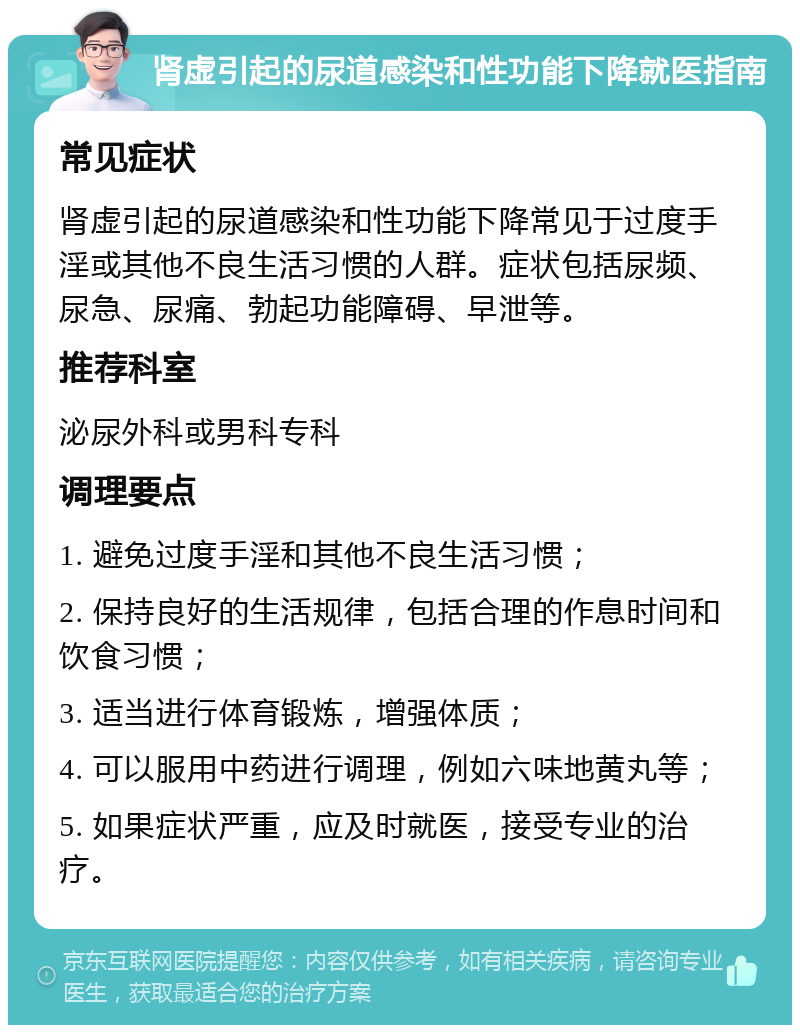 肾虚引起的尿道感染和性功能下降就医指南 常见症状 肾虚引起的尿道感染和性功能下降常见于过度手淫或其他不良生活习惯的人群。症状包括尿频、尿急、尿痛、勃起功能障碍、早泄等。 推荐科室 泌尿外科或男科专科 调理要点 1. 避免过度手淫和其他不良生活习惯； 2. 保持良好的生活规律，包括合理的作息时间和饮食习惯； 3. 适当进行体育锻炼，增强体质； 4. 可以服用中药进行调理，例如六味地黄丸等； 5. 如果症状严重，应及时就医，接受专业的治疗。