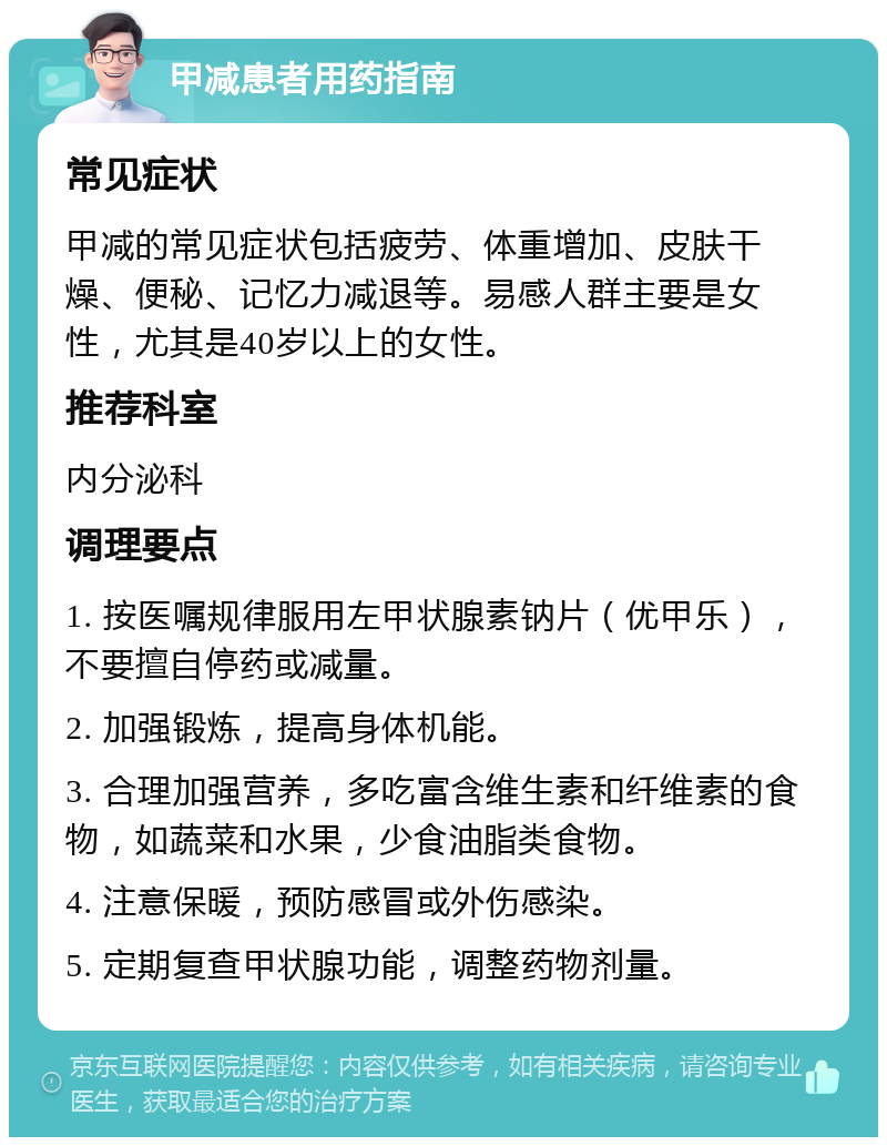 甲减患者用药指南 常见症状 甲减的常见症状包括疲劳、体重增加、皮肤干燥、便秘、记忆力减退等。易感人群主要是女性，尤其是40岁以上的女性。 推荐科室 内分泌科 调理要点 1. 按医嘱规律服用左甲状腺素钠片（优甲乐），不要擅自停药或减量。 2. 加强锻炼，提高身体机能。 3. 合理加强营养，多吃富含维生素和纤维素的食物，如蔬菜和水果，少食油脂类食物。 4. 注意保暖，预防感冒或外伤感染。 5. 定期复查甲状腺功能，调整药物剂量。