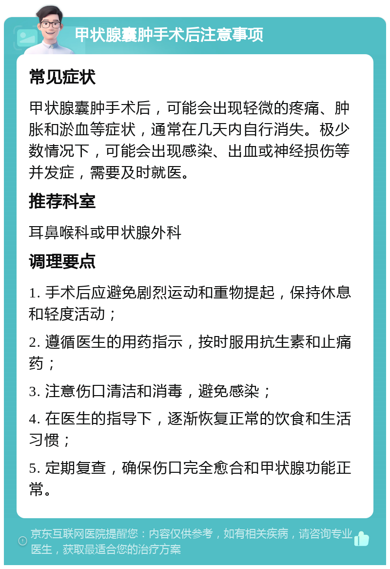 甲状腺囊肿手术后注意事项 常见症状 甲状腺囊肿手术后，可能会出现轻微的疼痛、肿胀和淤血等症状，通常在几天内自行消失。极少数情况下，可能会出现感染、出血或神经损伤等并发症，需要及时就医。 推荐科室 耳鼻喉科或甲状腺外科 调理要点 1. 手术后应避免剧烈运动和重物提起，保持休息和轻度活动； 2. 遵循医生的用药指示，按时服用抗生素和止痛药； 3. 注意伤口清洁和消毒，避免感染； 4. 在医生的指导下，逐渐恢复正常的饮食和生活习惯； 5. 定期复查，确保伤口完全愈合和甲状腺功能正常。