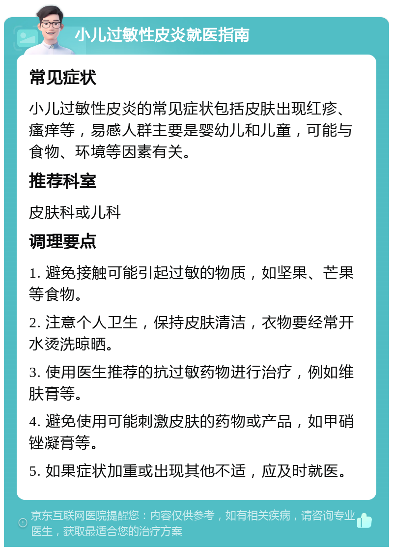 小儿过敏性皮炎就医指南 常见症状 小儿过敏性皮炎的常见症状包括皮肤出现红疹、瘙痒等，易感人群主要是婴幼儿和儿童，可能与食物、环境等因素有关。 推荐科室 皮肤科或儿科 调理要点 1. 避免接触可能引起过敏的物质，如坚果、芒果等食物。 2. 注意个人卫生，保持皮肤清洁，衣物要经常开水烫洗晾晒。 3. 使用医生推荐的抗过敏药物进行治疗，例如维肤膏等。 4. 避免使用可能刺激皮肤的药物或产品，如甲硝锉凝膏等。 5. 如果症状加重或出现其他不适，应及时就医。